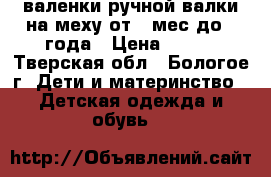 валенки ручной валки,на меху,от 6 мес до 1 года › Цена ­ 500 - Тверская обл., Бологое г. Дети и материнство » Детская одежда и обувь   